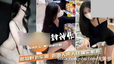 姐弟乱伦颜射吃精，姐姐野外车震外面人来人往属实刺激