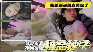 真实叔嫂乱伦 哥哥出差偷偷下药灌醉，嫂子被各种玩弄 狂操肥美骚逼完全没直觉，简直是爽翻了 最后把避孕