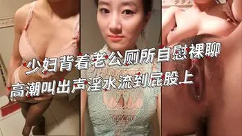 闷骚少妇背着老公在厕所和弟弟裸聊自慰，高潮叫出声被老公敲门好刺激