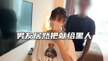 这老公真是大方 叫大屌黑人干女友 绿帽淫妻 深爱自己女友确无法满足她