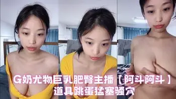 G奶尤物巨乳肥臀主播【阿斗阿斗】道具跳蛋猛塞骚穴