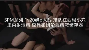 SPM系列1v20群p大战排队往西玛小穴里内射泄精极品御姐沦为精液储存器