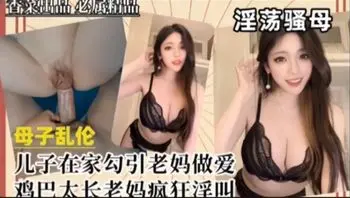 【免费福利主页更多精彩视频】儿子在家勾引老妈做爱 鸡巴太长老妈疯狂淫叫！主页看更多精彩视频！主页点击充电订阅免费看本主页千部付费作品！