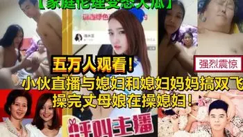 真实爆光【双飞媳妇和丈母娘】某平台18禁直播刺激母女双飞老母亲60女28惊呆你的眼球，家庭伦理变态大剧，为了钱真是豁出去了  【18禁】